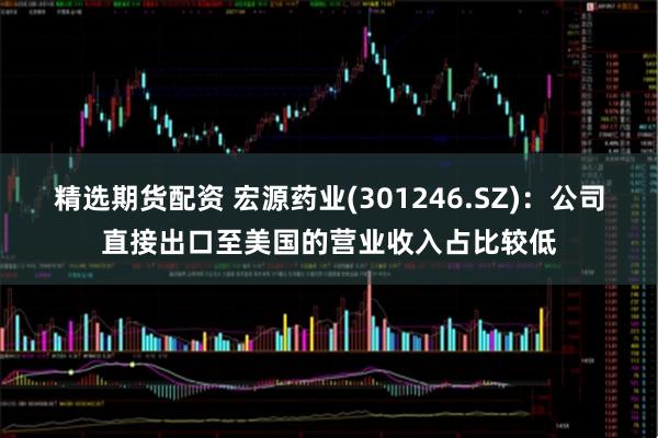 精选期货配资 宏源药业(301246.SZ)：公司直接出口至美国的营业收入占比较低