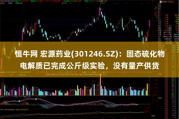 恒牛网 宏源药业(301246.SZ)：固态硫化物电解质已完成公斤级实验，没有量产供货