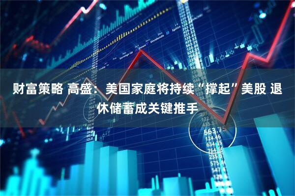财富策略 高盛：美国家庭将持续“撑起”美股 退休储蓄成关键推手