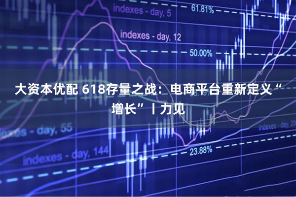 大资本优配 618存量之战：电商平台重新定义“增长”丨力见