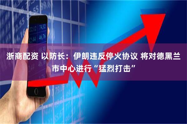 浙商配资 以防长：伊朗违反停火协议 将对德黑兰市中心进行“猛烈打击”
