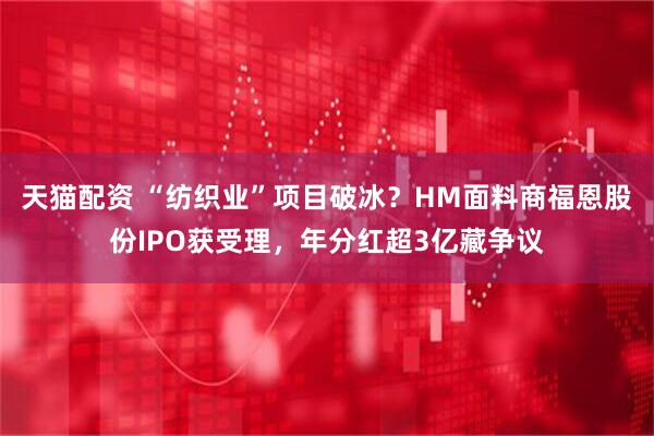 天猫配资 “纺织业”项目破冰？HM面料商福恩股份IPO获受理，年分红超3亿藏争议