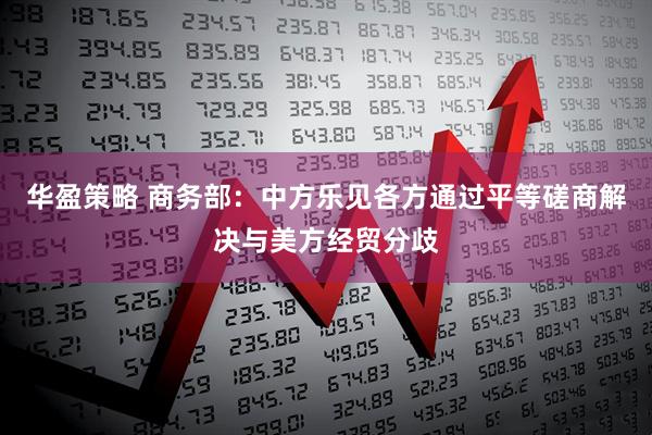 华盈策略 商务部：中方乐见各方通过平等磋商解决与美方经贸分歧