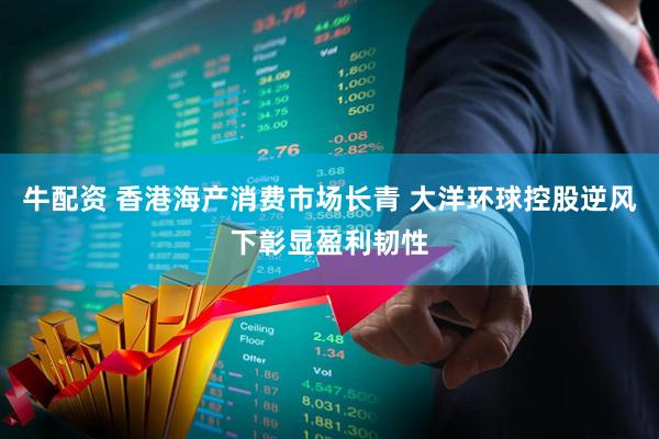 牛配资 香港海产消费市场长青 大洋环球控股逆风下彰显盈利韧性