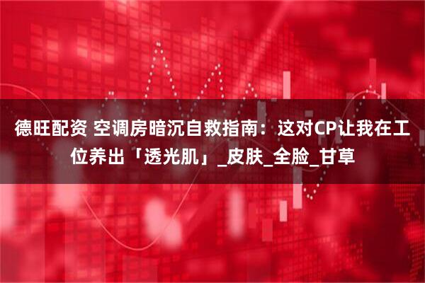 德旺配资 空调房暗沉自救指南：这对CP让我在工位养出「透光肌」_皮肤_全脸_甘草