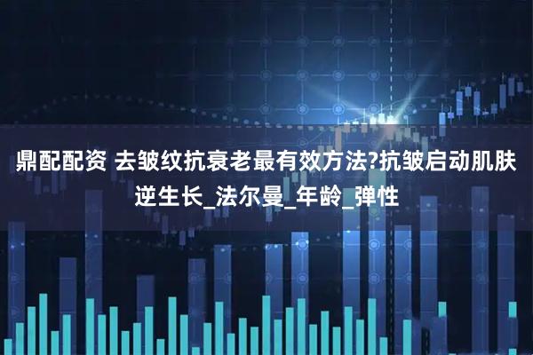 鼎配配资 去皱纹抗衰老最有效方法?抗皱启动肌肤逆生长_法尔曼_年龄_弹性