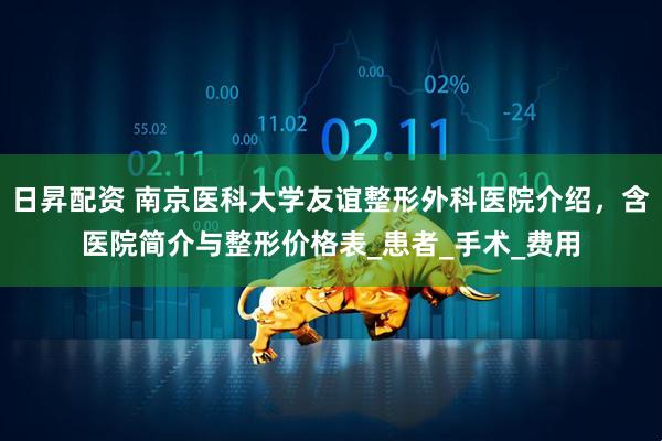 日昇配资 南京医科大学友谊整形外科医院介绍，含医院简介与整形价格表_患者_手术_费用