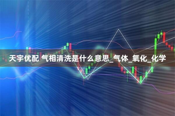 天宇优配 气相清洗是什么意思_气体_氧化_化学