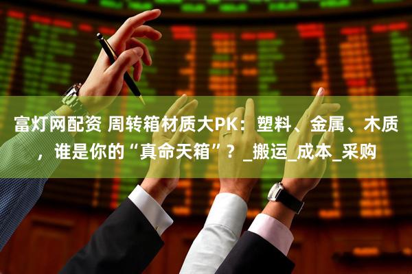 富灯网配资 周转箱材质大PK：塑料、金属、木质，谁是你的“真命天箱”？_搬运_成本_采购