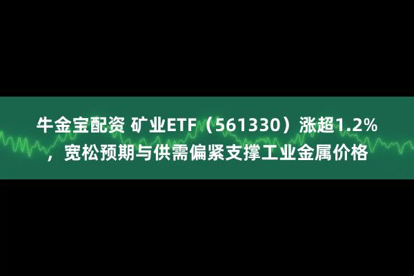 牛金宝配资 矿业ETF（561330）涨超1.2%，宽松预期与供需偏紧支撑工业金属价格