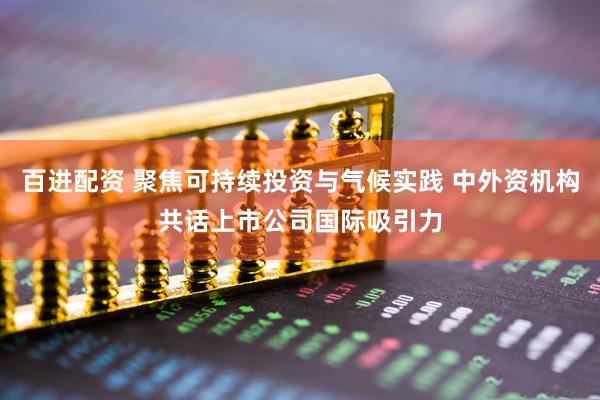 百进配资 聚焦可持续投资与气候实践 中外资机构共话上市公司国际吸引力