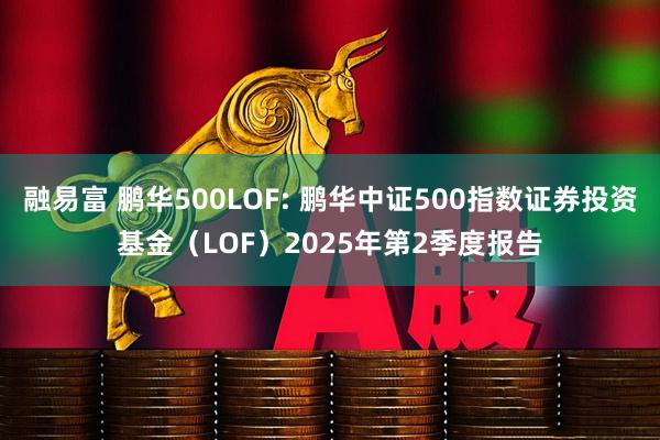 融易富 鹏华500LOF: 鹏华中证500指数证券投资基金（LOF）2025年第2季度报告