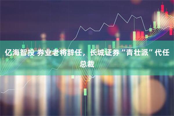 亿海智投 券业老将辞任，长城证券“青壮派”代任总裁