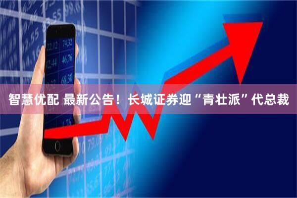 智慧优配 最新公告！长城证券迎“青壮派”代总裁