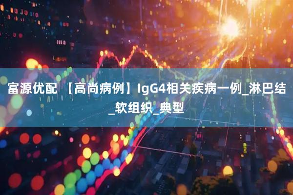 富源优配 【高尚病例】IgG4相关疾病一例_淋巴结_软组织_典型