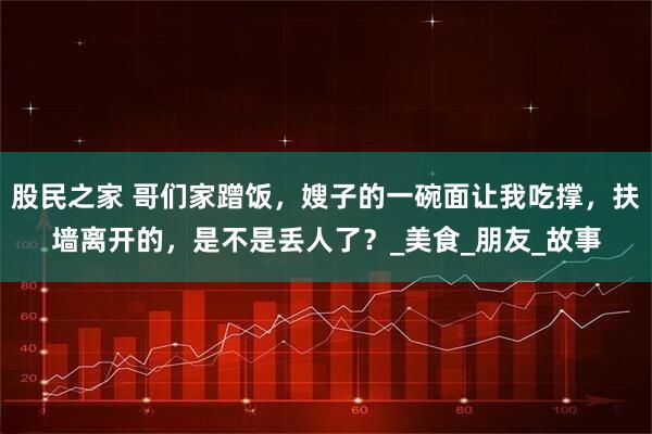 股民之家 哥们家蹭饭，嫂子的一碗面让我吃撑，扶墙离开的，是不是丢人了？_美食_朋友_故事
