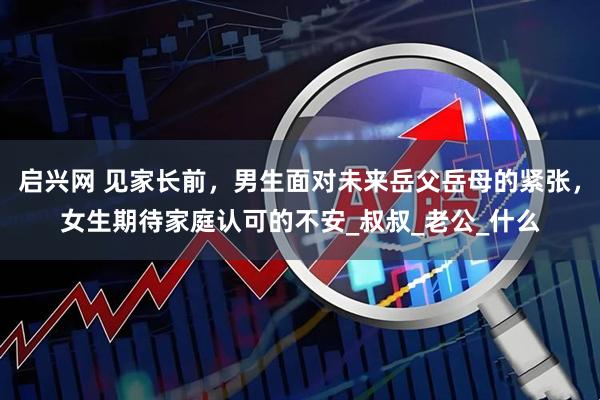 启兴网 见家长前，男生面对未来岳父岳母的紧张，女生期待家庭认可的不安_叔叔_老公_什么