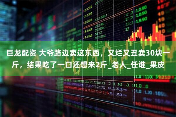 巨龙配资 大爷路边卖这东西，又烂又丑卖30块一斤，结果吃了一口还想来2斤_老人_任谁_果皮