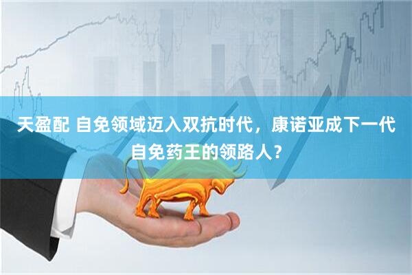 天盈配 自免领域迈入双抗时代，康诺亚成下一代自免药王的领路人？