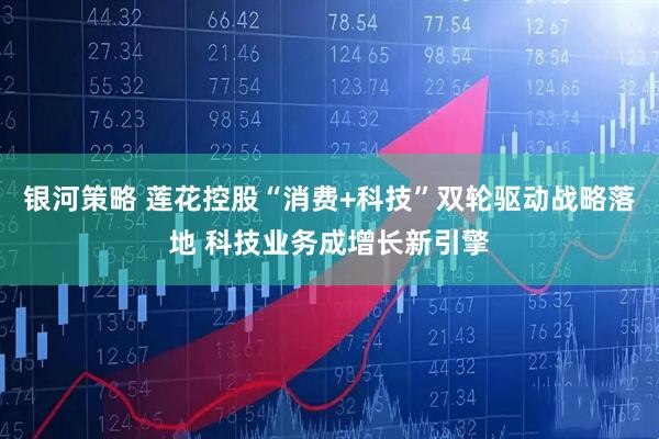 银河策略 莲花控股“消费+科技”双轮驱动战略落地 科技业务成增长新引擎