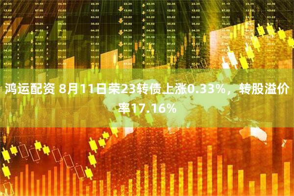 鸿运配资 8月11日荣23转债上涨0.33%，转股溢价率17.16%