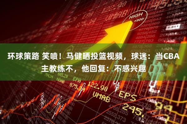 环球策路 笑喷！马健晒投篮视频，球迷：当CBA主教练不，他回复：不感兴趣