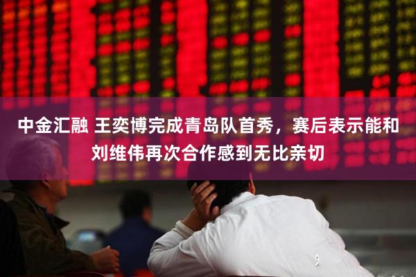 中金汇融 王奕博完成青岛队首秀，赛后表示能和刘维伟再次合作感到无比亲切