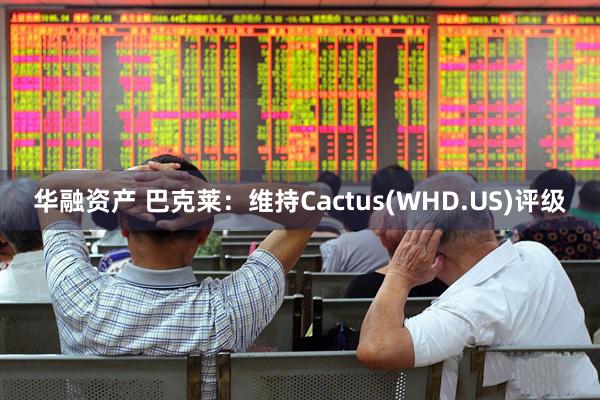华融资产 巴克莱：维持Cactus(WHD.US)评级