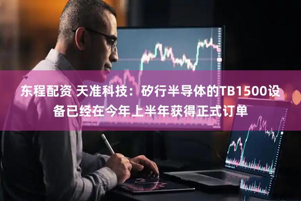 东程配资 天准科技：矽行半导体的TB1500设备已经在今年上半年获得正式订单