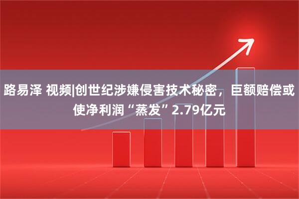 路易泽 视频|创世纪涉嫌侵害技术秘密，巨额赔偿或使净利润“蒸发”2.79亿元