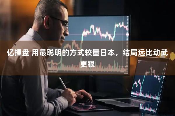亿操盘 用最聪明的方式较量日本,结局远比动武更狠